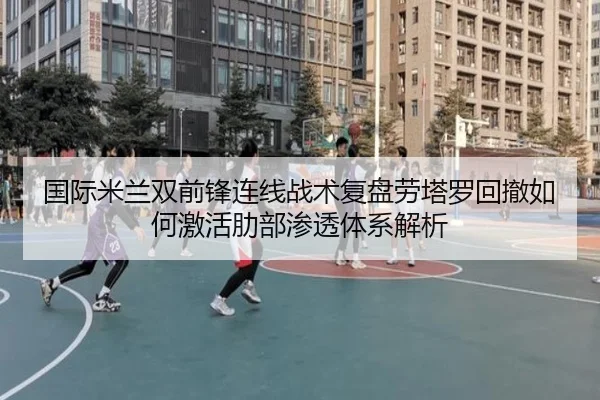 国际米兰双前锋连线战术复盘劳塔罗回撤如何激活肋部渗透体系解析