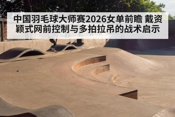 中国羽毛球大师赛2026女单前瞻 戴资颖式网前控制与多拍拉吊的战术启示