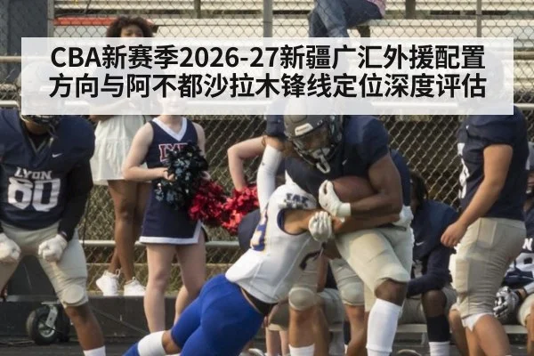 CBA新赛季2026-27新疆广汇外援配置方向与阿不都沙拉木锋线定位深度评估