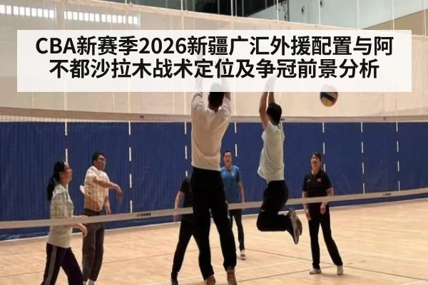 CBA新赛季2026新疆广汇外援配置与阿不都沙拉木战术定位及争冠前景分析