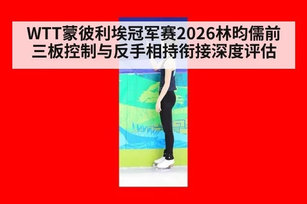 WTT蒙彼利埃冠军赛2026林昀儒前三板控制与反手相持衔接深度评估