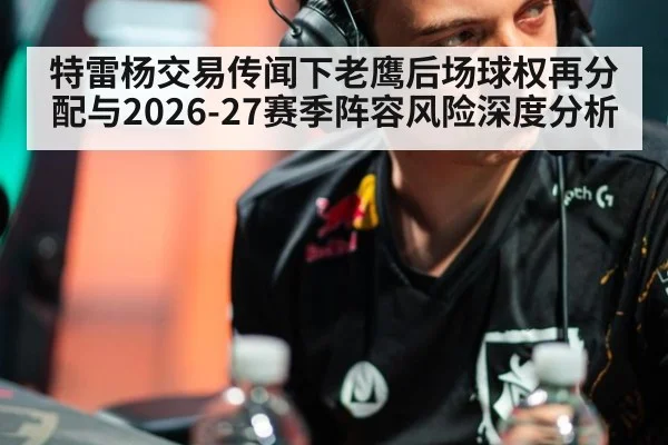 特雷杨交易传闻下老鹰后场球权再分配与2026-27赛季阵容风险深度分析